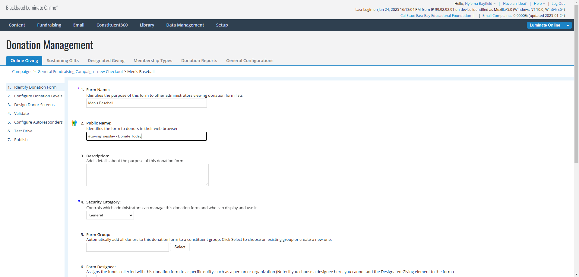 Step #3: Click on 1. Identify Donation FormREVIEW THE FORM NAME AND THE PUBLIC NAMECheck that the Form Name clearly identifies the purpose of the form and/or the Designee/Fund that will be associated with it. The form name is only visible internally.Update the Public Name of the form if it does not clearly identify the purpose of the form or if it references Giving Tuesday. The Public Name is visible externally to donors when viewing the form through their web browser. For example: "#GivingTuesday - Donate Today" => "Men's Baseball - Cal State University East Bay".