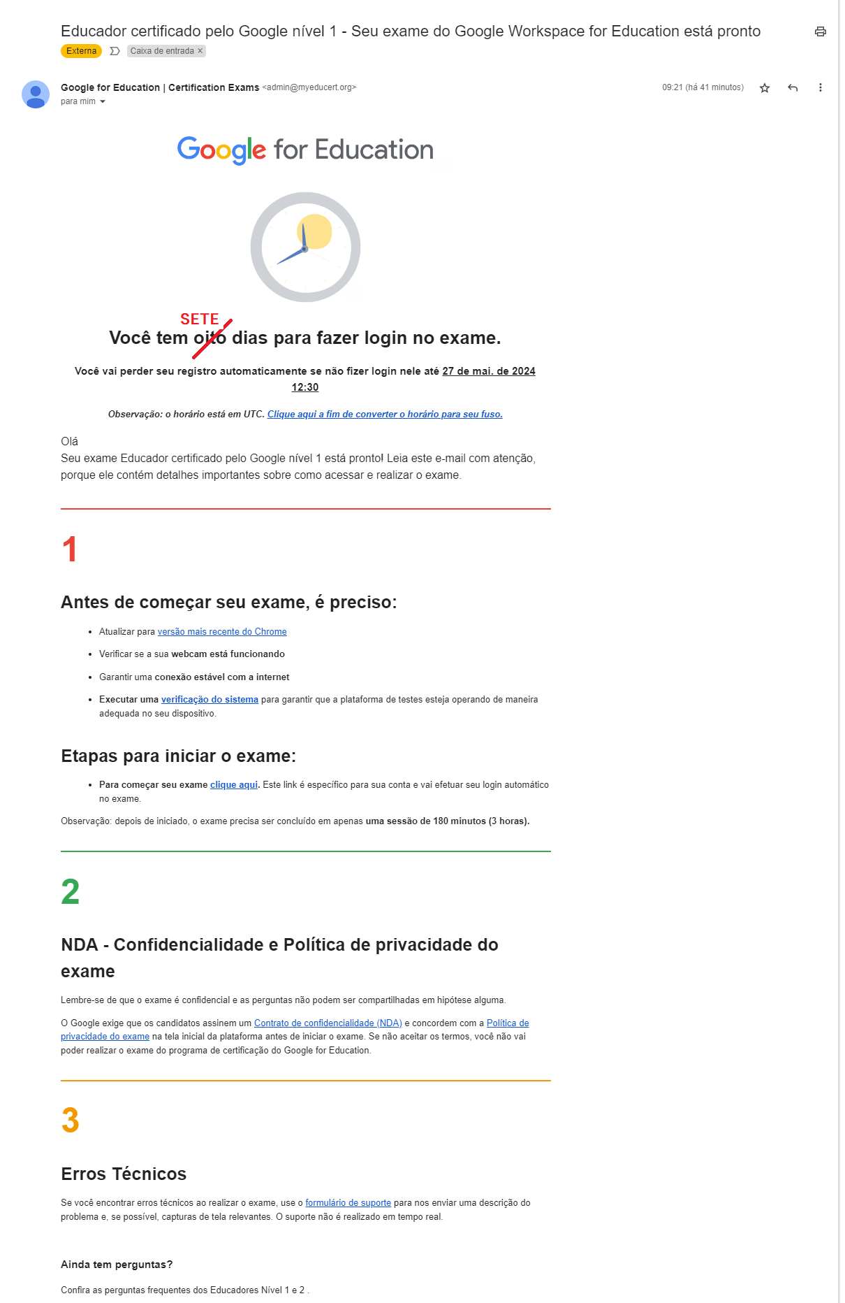 Step #28: Este é o e-mail com as orientações e confirmação para prova. Verifique se você recebeu este e-mail ou se ele não foi parar na caixa de SPAM.Antes de clicar em qualquer link, vamos a alguns pontos importantes.Reforçamos que o prazo máximo para realização da prova após o recebimento deste e-mail é de 7 (sete) dias. Pois nosso fuso horário é diferente do cálculo utilizado pela Google, então para garantirmos que não vamos perder o prazo, conte com este período ao invés do informado no e-mail.
