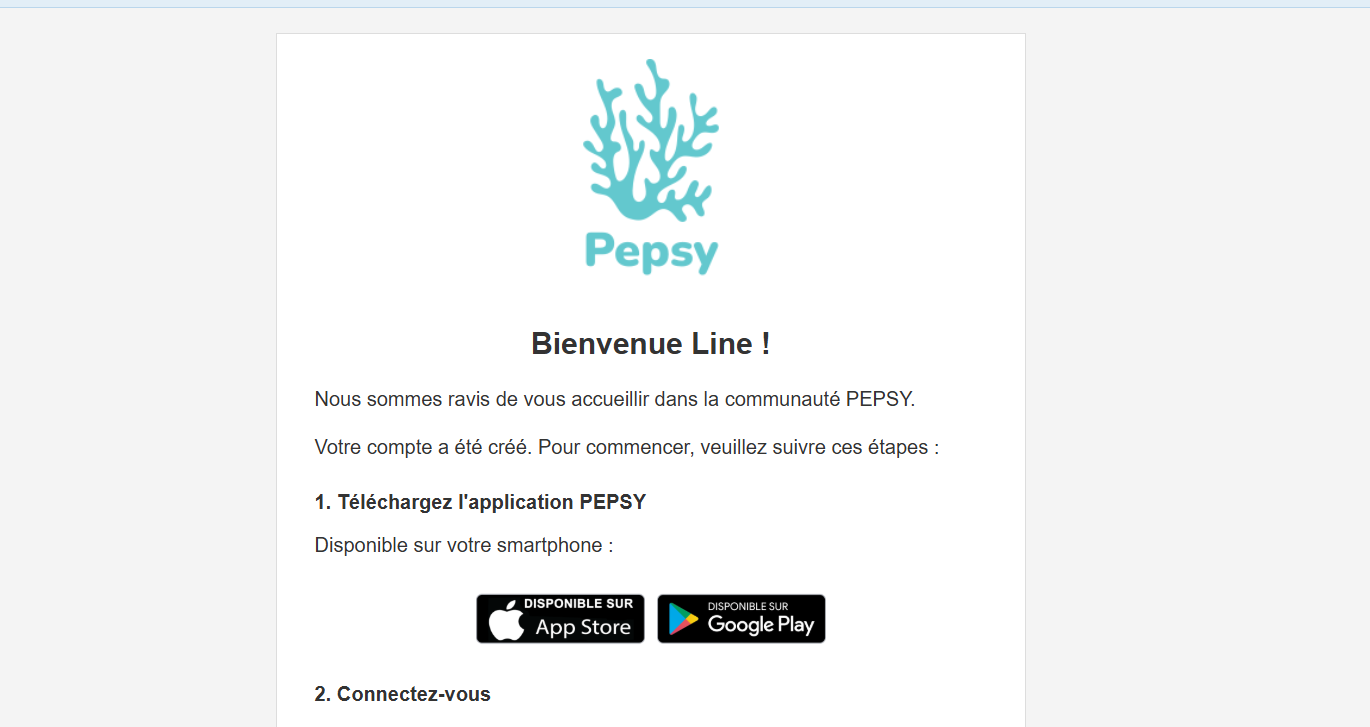 Step #1: Une fois que vous avez été accepté en évaluation par le soignant, vous recevrez un e-mail de PEPSY. Cet e-mail vous souhaitera la bienvenue sur PEPSY et contiendra deux liens pour vous connecter soit sur l'App Store ou le Play Store. Il y aura également dans le mail, l'information sur l'unité fonctionnelle dont vous dépendez et surtout le mot de passe temporaire.